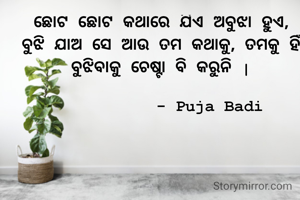 ଛୋଟ ଛୋଟ କଥାରେ ଯିଏ ଅବୁଝା ହୁଏ,
ବୁଝି ଯାଅ ସେ ଆଉ ତମ କଥାକୁ, ତମକୁ ହିଁ ବୁଝିବାକୁ ଚେଷ୍ଟା ବି କରୁନି |

          - Puja Badi