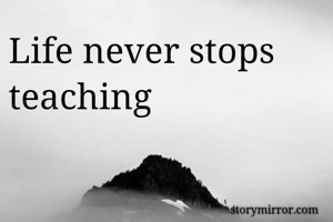Life never stops teaching