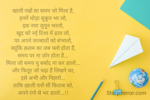 खाली पन्नों सा समय जो मिला है,
इनमें थोड़ा सुकून भर लो,
इक नया जुनून भरलो,
खुद को नई दिशा में ढाल लो,
पर अपने जज्बातों को संभालो,
क्यूंकि क़लम का जब फ्लो होता हैं,
समय पर ना ज़ोर होता है...
मिला जो समय यु बर्बाद ना कर डालो...
और फितूर जो चढ़ा हैं लिखने का,
इसे अभी और निहारो...
ताकि ख़ाली पनों सी किताब को,
अपने रंगो से भर डालो...!!