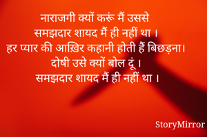 नाराजगी क्यों करूं मैं उससे 
समझदार शायद मैं ही नहीं था । 
हर प्यार की आख़िर कहानी होती हैं बिछड़ना।
दोषी उसे क्यों बोल दूं ।
समझदार शायद मैं ही नहीं था ।