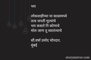 भय 

लोकशाहीच्या या काळामध्ये
तत्व जपती मूल्यांचे
भय कसले नि कोणाचे
मोल जाण तू स्वातंत्र्याचे

सौ.वर्षा प्रमोद चोपदार.
मुंबई
