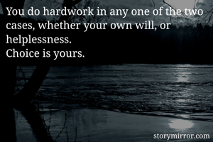 You do hardwork in any one of the two cases, whether your own will, or helplessness. 
Choice is yours.