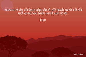 આપણામાં જ સંત અને શેતાન વસેલા હોય છે. કોને જીવતો રાખવો અને કોને મારી નાખવો એનો નિર્ણય આપણે કરવો પડે છે!

ગાફેલ 