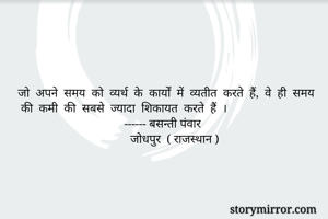 जो  अपने  समय  को  व्यर्थ  के  कार्यों  में  व्यतीत  करते  हैं,  वे  ही  समय  की  कमी  की  सबसे  ज्यादा  शिकायत  करते  हैं  । 
                                   ------ बसन्ती पंवार 
                                     जोधपुर  ( राजस्थान )