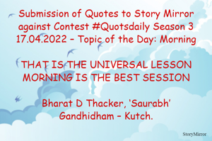 Submission of Quotes to Story Mirror against Contest #Quotsdaily Season 3
17.04.2022 – Topic of the Day: Morning

THAT IS THE UNIVERSAL LESSON
MORNING IS THE BEST SESSION

Bharat D Thacker, ‘Saurabh’
Gandhidham – Kutch.