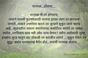 पानगळ...होताना....

 पानगळ ती तर होणारच, 
नव्याने पालवी फुटण्यासाठी पानांना इतका त्याग तर करावाच लागतो..नव्याने उभरायचं म्हटलं तर जुन्याने सुकून जाणं भागच आहे...सृजनशील मनाला समर्पणाच्या कसोटीला सामोरं तर जावंच लागेल..त्याशिवाय काय नवी उमेद जन्म घेणार? नवीन आशेसाठी जुन्या इच्छांना मुरड घालून वाट मोकळी तर करावीच लागते ...सुकून गेलेलं मन सुद्धा असंच पानासारखं बैचेन होतं...मनाची पानगळ होताना ...