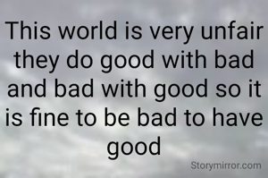 This world is very unfair they do good with bad and bad with good so it is fine to be bad to have good