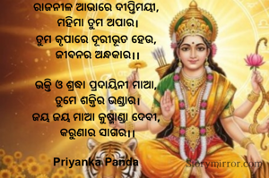 ରାଜନୀଳ ଆଭାରେ ଦୀପ୍ତିମୟୀ, 
ମହିମା ତୁମ ଅପାର।
ତୁମ କୃପାରେ ଦୂରୀଭୂତ ହେଉ, 
ଜୀବନର ଅନ୍ଧକାର।।

ଭକ୍ତି ଓ ଶ୍ରଦ୍ଧା ପ୍ରଦାୟିନୀ ମାଆ, 
ତୁମେ ଶକ୍ତିର ଭଣ୍ଡାର।
ଜୟ ଜୟ ମାଆ କୁଷ୍ମାଣ୍ଡା ଦେବୀ, 
କରୁଣାର ସାଗର।।

Priyanka Panda 


