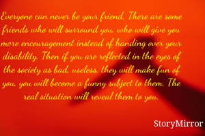    

Everyone can never be your friend. There are some friends who will surround you, who will give you more encouragement instead of handing over your disability. Then if you are reflected in the eyes of the society as bad, useless, they will make fun of you, you will become a funny subject to them. The real situation will reveal them to you.