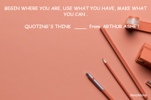 BEGIN WHERE YOU ARE, USE WHAT YOU HAVE, MAKE WHAT YOU CAN .
   
         QUOTING'S THINK   ____  from  ARTHUR ASHE !