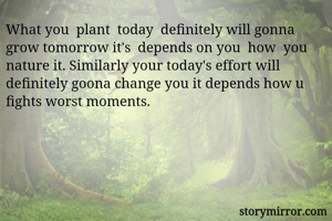 What you  plant  today  definitely will gonna  grow tomorrow it's  depends on you  how  you  nature it. Similarly your today's effort will definitely goona change you it depends how u fights worst moments.      
                 