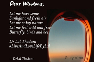 Dear window
Let me have some
Sunlight and fresh air
Let me enjoy nature
Let me feel wild and free
Butterfly, birds and bee

Dr Lal Thadani
#LiveAndLoveLifeByLal 
23.02.2022
 

