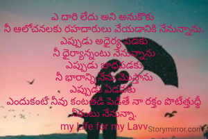 ఎ దారి లేదు అని అనుకొకు 
నీ ఆలోచనలకు రహదారులు వేయడానికి నేనున్నాను.
ఎప్పుడు అధైర్య పడకు
నీ ధైర్యాన్నంటు నేనున్నాను
ఎప్పుడు బాధపడకు
నీ భారాన్ని నేను మొస్తాను
ఎప్పుడు ఏడవకు 
ఎందుకంటే నీవు కంటతడి పెడితే నా రక్తం పొటేత్తుధ్ధీ
నీకంటు నేనున్నా.
my Life for my Lavv