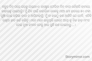ବହୁତ ଦିନ ପରେ ଘରକୁ ଯାଇଥାଏ। ହଷ୍ଟେଲ ଫେରିବା ଦିନ ବାପା କୌଣସି କାମରେ ବାହାରକୁ ଯାଇଥାନ୍ତି। ମୁଁ ଯିବ ପାଇଁ ବାହାରିବା ବେଳକୁ ମାଆ ମୋ ହାତରେ ୫୦ ଟଙ୍କା ଗୁଞ୍ଜି ଦେଇ କହିଲା ବାପା ତ ଆସିନାହାନ୍ତି, ମୁଁ ବା କଉଠୁ କଣ ଆଣିବି ଯେ ଦେବି, ଏତିକି ରଖିଥା ହାତ ଖର୍ଚ୍ଚ କରିବୁ। ମନେ ମନେ ଭାବୁଥିଲି ଗୋଟେ ଆତ୍ମା କୁ ନିଜ ହାଡ଼ ମାଂସ ଦେଇ ନୂଆ ଜୀବନ ଦେଲୁ ଆଉ ପୁଣି କଣ ଦେଇଥାନ୍ତୁ....।