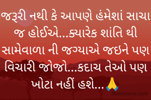 જરૂરી નથી કે આપણે હંમેશાં સાચા જ હોઈએ...ક્યારેક શાંતિ થી સામેવાળા ની જગ્યાએ જઇને પણ વિચારી જોજો...કદાચ તેઓ પણ ખોટા નહીં હશે...🙏