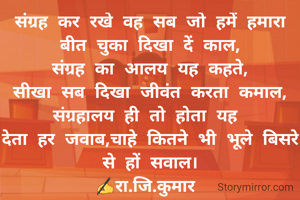 संग्रह कर रखे वह सब जो हमें हमारा बीत चुका दिखा दें काल,
संग्रह का आलय यह कहते,
सीखा सब दिखा जीवंत करता कमाल,
संग्रहालय ही तो होता यह 
देता हर जवाब,चाहे कितने भी भूले बिसरे से हों सवाल।
✍रा.जि.कुमार 
 सासाराम।