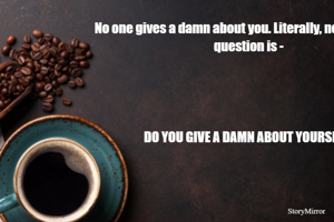 NO ONE GIVES A DAMN ABOUT YOU. LITERALLY, NO ONE. AND THAT IS FINE. THE ONLY QUESTION THAT MATTERS IS - DO YOU GIVE A DAMN ABOUT YOURSELF?