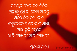 ସମୟର ଖେଳ ବଡ଼ ବିଚିତ୍ର
ଅନ୍ୟକୁ ଧୋକା ଦେବା ଆଗରୁ
ଥରେ ନିଜ କଥା ଭାବ
ସବୁବେଳେ ଆଲୋକ ନ ଥାଏ,
ଆଖି ବୁଜି ହେଲେ
ଖାଲି "ଅନ୍ଧାର" ଆଉ "ଅନ୍ଧାର"।

                   ପ୍ରକାଶ ମାଝୀ
