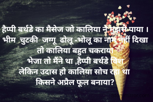 हैप्पी बर्थडे का मैसेज जो कालिया ने मुझसे पाया ।
भीम  चुटकी  जग्गू  ढोलू -भोलू का नाम नहीं दिखा तो कालिया बहुत चकराया
 भेजा तो मैंने था ,हैप्पी बर्थडे विश 
लेकिन उदास हो कालिया सोच रहा था 
किसने अप्रैल फूल बनाया?
