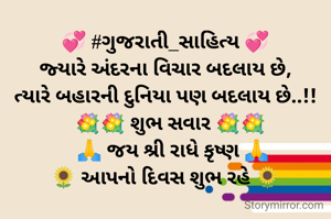 💞 #ગુજરાતી_સાહિત્ય 💞
જ્યારે અંદરના વિચાર બદલાય છે,
ત્યારે બહારની દુનિયા પણ બદલાય છે..!!
  💐💐 શુભ સવાર 💐💐
   🙏 જય શ્રી રાધે કૃષ્ણ 🙏
🌻 આપનો દિવસ શુભ રહે 🌻