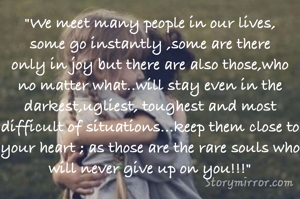 "We meet many people in our lives, some go instantly ,some are there only in joy but there are also those,who no matter what..will stay even in the darkest,ugliest, toughest and most difficult of situations...keep them close to your heart ; as those are the rare souls who will never give up on you!!!"