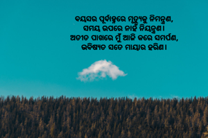 ବୟସର ପୂର୍ବାହ୍ନରେ ମୃତ୍ୟୁକୁ ନିମନ୍ତ୍ରଣ,
ସମୟ ଉପରେ ନାହଁ ନିୟନ୍ତ୍ରଣ।
ଅତୀତ ପାଖରେ ମୁଁ ଆଜି କରେ ସମର୍ପଣ,
ଭବିଷ୍ୟତ ସତେ ମାୟାର ହରିଣ।