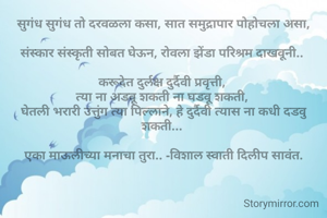 सुगंध सुगंध तो दरवळला कसा, सात समुद्रापार पोहोचला असा,

संस्कार संस्कृती सोबत घेऊन, रोवला झेंडा परिश्रम दाखवूनी.. 

करूदेत दुर्लक्ष दुर्दैवी प्रवृत्ती, 
त्या ना अडवू शकती ना घडवू शकती, 
घेतली भरारी उत्तुंग त्या पिल्लाने, हे दुर्दैवी त्यास ना कधी दडवु शकती... 

एका माऊलीच्या मनाचा तुरा.. -विशाल स्वाती दिलीप सावंत.