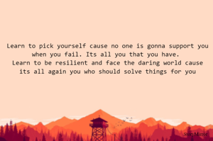Learn to pick yourself cause no one is gonna support you when you fail. Its all you that you have. 
Learn to be resilient and face the daring world cause its all again you who should solve things for you