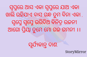 ସ୍ୱପ୍ନରେ ଆସ ଏକା ସ୍ୱପ୍ନରେ ଯାଅ ଏକା
ଖାଲି ରହିଯାଏ ବାସ ଗନ୍ଧ ତୁମ ବିନା ଏକା ,
ସ୍ୱପ୍ନେ ସ୍ୱପ୍ନେ ଭରିଦିଅ ବିନିଦ୍ର ରଜନୀ
ଆଗୋ ପ୍ରିୟା ତୁମେ ମୋ ଗଜ ଗମନୀ ।।

ସୂର୍ଯ୍ୟକାନ୍ତ ଦାଶ.
