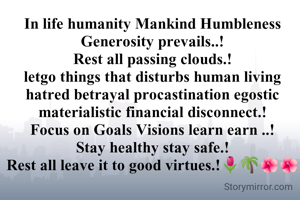 In life humanity Mankind Humbleness Generosity prevails..!
Rest all passing clouds.!
letgo things that disturbs human living hatred betrayal procastination egostic materialistic financial disconnect.!
Focus on Goals Visions learn earn ..!
Stay healthy stay safe.!
Rest all leave it to good virtues.!🌷🌴🌺🌺



