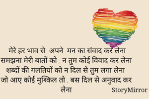 मेरे हर भाव से  अपने  मन का संवाद कर लेना
समझना मेरी बातों को , न तुम कोई विवाद कर लेना 
शब्दों की गलतियों को न दिल से तुम लगा लेना 
जो आए कोई मुश्किल तो , बस दिल से अनुवाद कर लेना 


