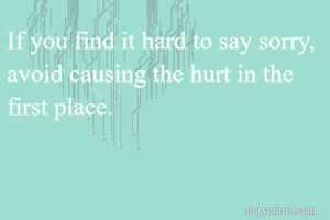 If you find it hard to say sorry, avoid causing the hurt in the first place.