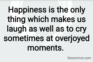 Happiness is the only thing which makes us laugh as well as to cry sometimes at overjoyed moments. 