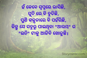 ହଁ କେବେ ସ୍ୱପ୍ନରେ ଭାସିଛି,
ସ୍ମୃତି ରେ ବି ବୁଡିଛି,
ପୁଣି କଳ୍ପନାରେ ବି ପହଁରିଛି,
କିନ୍ତୁ ସେ ସବୁରୁ ପାଇଥିବା "ଆରମ୍ଭ" ର
"ଇତି" ଟାକୁ ଆଜିବି ଖୋଜୁଛି।