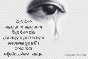  ବିଧିର ବିଧାନ
କାହାକୁ ହସାଏ କାହାକୁ କନ୍ଦାଏ
ବିଧିର ବିଧାନ ଭାଇ
ସୁଖେ ଆତ୍ମହରା ଦୁଃଖେ ଧର୍ଯ୍ୟହରା
କେତେବେଳେ ହୁଅ ନାହିଁ ।
କ୍ଷିତୀଶ ଜେନା
କଣ୍ଟିଗଡ଼ିଆ,ଧର୍ମଶାଳା, ଯାଜପୁର