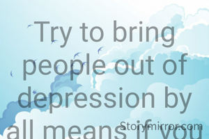 Try to bring people out of depression by all means if you can that is the best service to humanity