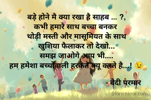 बड़े होने मै क्या रखा है साहब ... ?,
कभी हमारे साथ बच्चा बनकर 
थोड़ी मस्ती और मासूमियत के साथ
खुशिया फैलाकर तो देखो...
समझ जाओगे आप भी....
हम हमेशा बच्चोंवाली हरकते क्यू करते है...! 😉

                                            - वेदी परमार