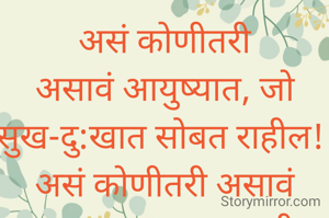 असं कोणीतरी असावं आयुष्यात, जो सुख-दु:खात सोबत राहील! 
असं कोणीतरी असावं आयुष्यात, ज्याच्याशी मनातलं सारं बोलता येईल. 
असं कोणीतरी असावं आयुष्यात, ज्याला मिठी मारून मनसोक्त रडता येईल! 
असं कोणीतरी असावं आयुष्यात..... 