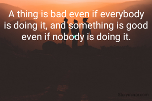 A thing is bad even if everybody is doing it, and something is good even if nobody is doing it.