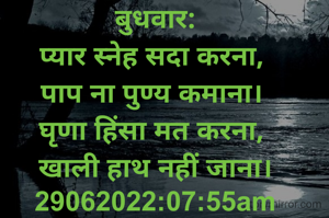 बुधवार:
प्यार स्नेह सदा करना, 
पाप ना पुण्य कमाना। 
घृणा हिंसा मत करना, 
खाली हाथ नहीं जाना।
29062022:07:55am