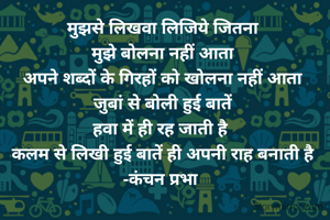 मुझसे लिखवा लिजिये जितना
मुझे बोलना नहीं आता
अपने शब्दों के गिरहों को खोलना नहीं आता
जुबां से बोली हुई बातें
हवा में ही रह जाती है 
कलम से लिखी हुई बातें ही अपनी राह बनाती है
-कंचन प्रभा 
