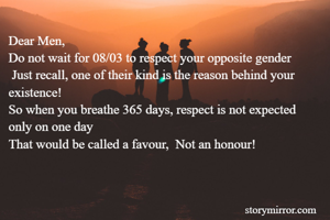 Dear Men, 
Do not wait for 08/03 to respect your opposite gender
 Just recall, one of their kind is the reason behind your existence!
So when you breathe 365 days, respect is not expected only on one day
That would be called a favour,  Not an honour!