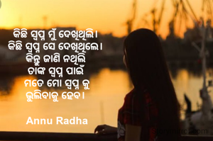 କିଛି ସ୍ୱପ୍ନ ମୁଁ ଦେଖିଥିଲି। 
କିଛି ସ୍ୱପ୍ନ ସେ ଦେଖିଥିଲେ। 
କିନ୍ତୁ ଜାଣି ନଥିଲି 
ତାଙ୍କ ସ୍ୱପ୍ନ ପାଇଁ 
ମତେ ମୋ ସ୍ୱପ୍ନ କୁ
ଭୁଲିବାକୁ ହେବ। 

Annu Radha