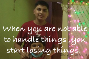 When you are not able to handle things ,you start losing things. 