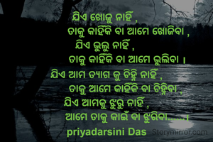 ଯିଏ ଖୋଜୁ ନାହିଁ , 
               ତାକୁ କାହିଁକି ବା ଆମେ ଖୋଜିବା ,
ଯିଏ ଭୁଲୁ ନାହିଁ , 
              ତାକୁ କାହିଁକି ବା ଆମେ ଭୁଲିବା ।
ଯିଏ ଆମ ତ୍ୟାଗ କୁ ଚିହ୍ନି ନାହିଁ ,
             ତାକୁ ଆମେ କାହିଁକି ବା ଚିହ୍ନିବା ,
ଯିଏ ଆମକୁ ଝୁରୁ ନାହିଁ ,
              ଆମେ ତାକୁ କାଇଁ ବା ଝୁରିବା......।
priyadarsini Das