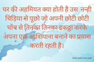घर की अहमियत क्या होती है उस  नन्ही चिड़िया से पूछो जो अपनी छोटी छोटी चोंच से तिनका तिनका इकठ्ठा करके अपना एक आशियाना बनाने का प्रयास करती रहती है।