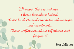 Whenever there is a choice....
Choose love above hatred, 
choose kindness and compassion above anger and resentment...
Choose selflessness above selfishness and forgive..!!

