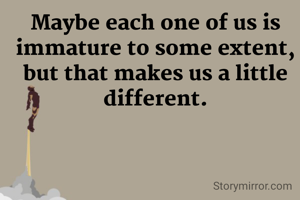 Maybe each one of us is immature to some extent, but that makes us a little different.