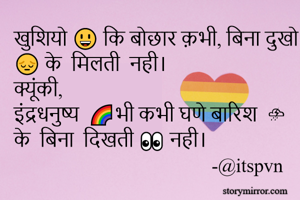 खुशियो 😃 कि बोछार क़भी, बिना दुखो 😔 के  मिलती  नही।
क्यूंकी, 
इंद्रधनुष्य  🌈भी कभी घणे बारिश  ⛈ के  बिना  दिखती 👀 नही। 
                                         -@itspvn