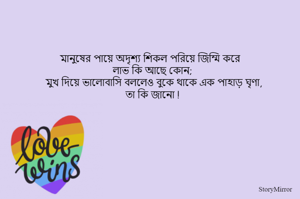 মানুষের পায়ে অদৃশ্য শিকল পরিয়ে জিম্মি করে 
লাভ কি আছে কোন; 
মুখ দিয়ে ভালোবাসি বললেও বুকে থাকে এক পাহাড় ঘৃণা,
 তা কি জানো !  